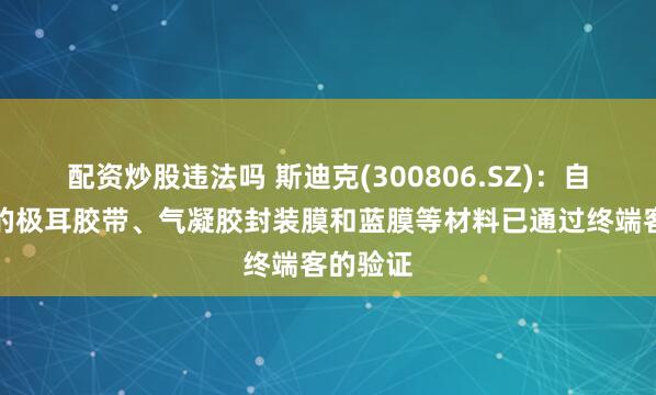 配资炒股违法吗 斯迪克(300806.SZ)：自主研发的极耳胶带、气凝胶封装膜和蓝膜等材料已通过终端客的验证