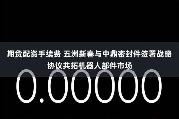 期货配资手续费 五洲新春与中鼎密封件签署战略协议共拓机器人部件市场