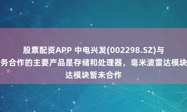 股票配资APP 中电兴发(002298.SZ)与比亚迪业务合作的主要产品是存储和处理器，毫米波雷达模块暂未合作