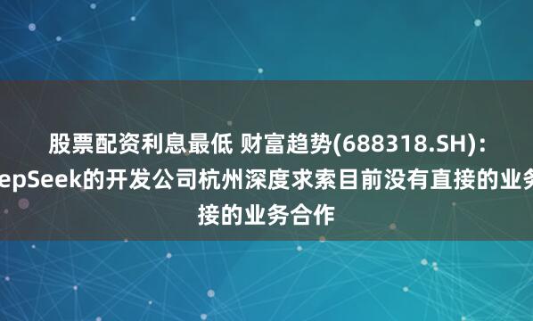 股票配资利息最低 财富趋势(688318.SH)：与DeepSeek的开发公司杭州深度求索目前没有直接的业务合作