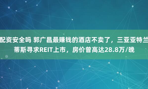 配资安全吗 郭广昌最赚钱的酒店不卖了，三亚亚特兰蒂斯寻求REIT上市，房价曾高达28.8万/晚