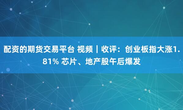 配资的期货交易平台 视频｜收评：创业板指大涨1.81% 芯片、地产股午后爆发