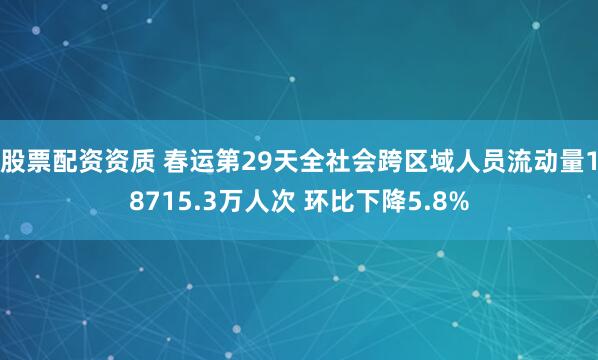 股票配资资质 春运第29天全社会跨区域人员流动量18715.3万人次 环比下降5.8%