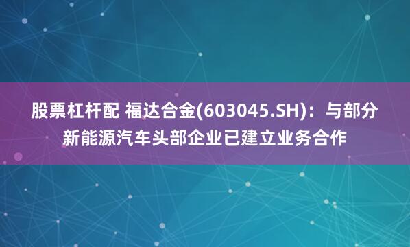 股票杠杆配 福达合金(603045.SH)：与部分新能源汽车头部企业已建立业务合作