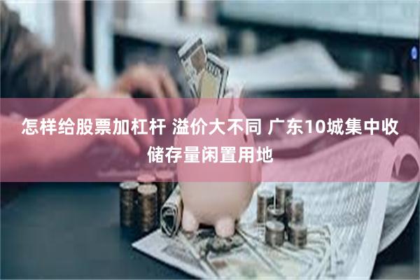 怎样给股票加杠杆 溢价大不同 广东10城集中收储存量闲置用地