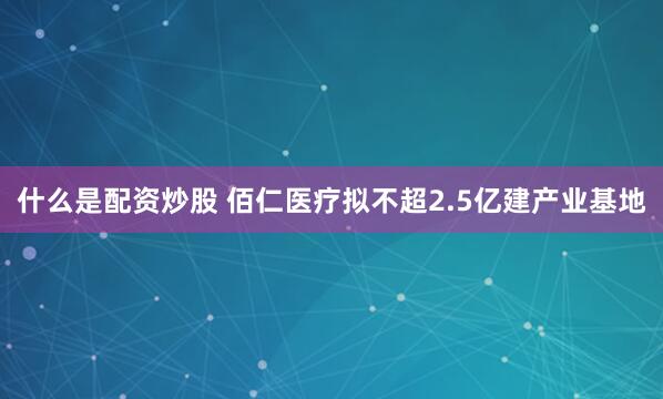 什么是配资炒股 佰仁医疗拟不超2.5亿建产业基地