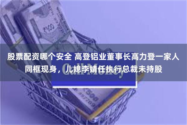 股票配资哪个安全 高登铝业董事长高力登一家人同框现身，儿媳李婧任执行总裁未持股