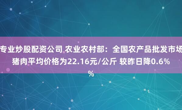 专业炒股配资公司 农业农村部：全国农产品批发市场猪肉平均价格为22.16元/公斤 较昨日降0.6%