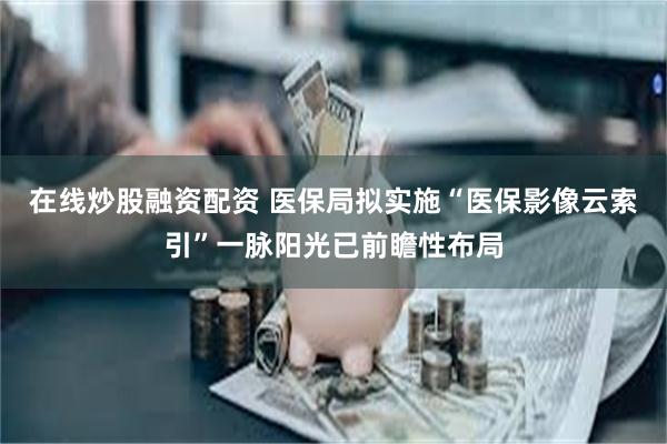 在线炒股融资配资 医保局拟实施“医保影像云索引”一脉阳光已前瞻性布局