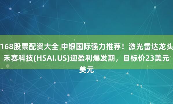 168股票配资大全 中银国际强力推荐！激光雷达龙头禾赛科技(HSAI.US)迎盈利爆发期，目标价23美元