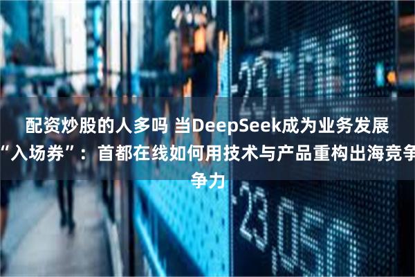 配资炒股的人多吗 当DeepSeek成为业务发展的“入场券”：首都在线如何用技术与产品重构出海竞争力