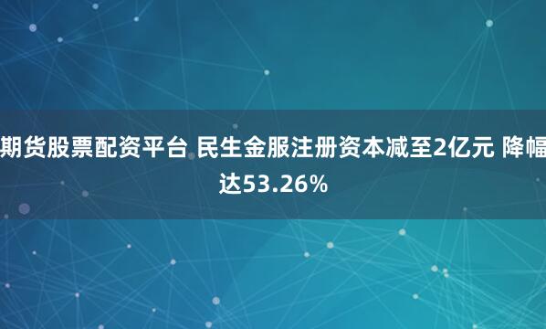 期货股票配资平台 民生金服注册资本减至2亿元 降幅达53.26%