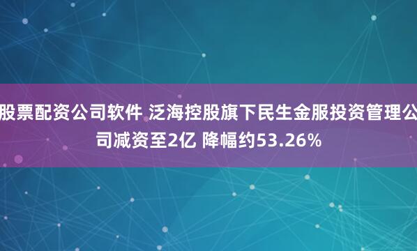 股票配资公司软件 泛海控股旗下民生金服投资管理公司减资至2亿 降幅约53.26%