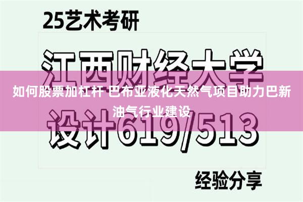 如何股票加杠杆 巴布亚液化天然气项目助力巴新油气行业建设