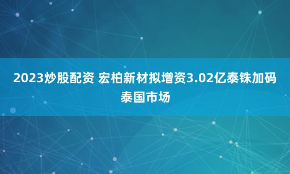 2023炒股配资 宏柏新材拟增资3.02亿泰铢加码泰国市场