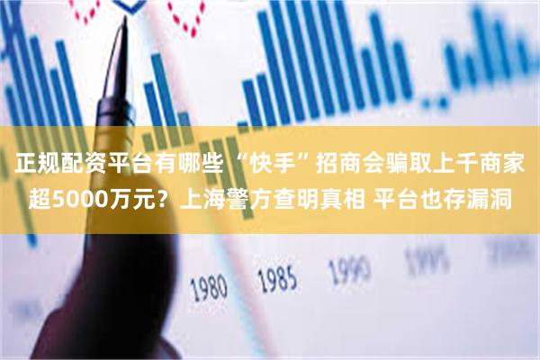 正规配资平台有哪些 “快手”招商会骗取上千商家超5000万元？上海警方查明真相 平台也存漏洞