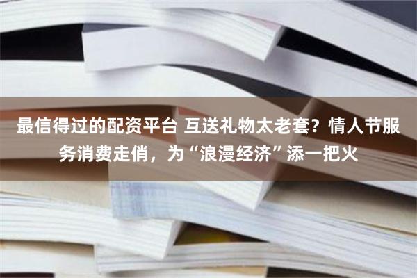 最信得过的配资平台 互送礼物太老套？情人节服务消费走俏，为“浪漫经济”添一把火