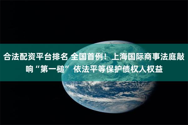 合法配资平台排名 全国首例！上海国际商事法庭敲响“第一槌” 依法平等保护债权人权益