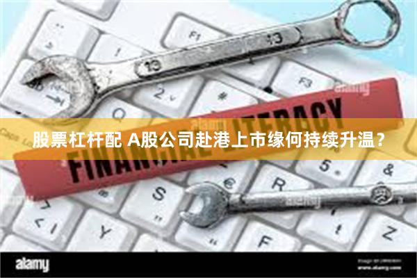 股票杠杆配 A股公司赴港上市缘何持续升温？