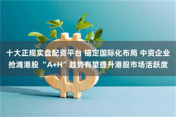 十大正规实盘配资平台 锚定国际化布局 中资企业抢滩港股 “A+H”趋势有望提升港股市场活跃度