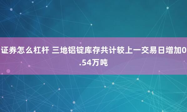 证券怎么杠杆 三地铝锭库存共计较上一交易日增加0.54万吨