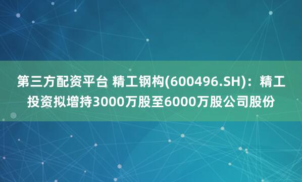 第三方配资平台 精工钢构(600496.SH)：精工投资拟增持3000万股至6000万股公司股份