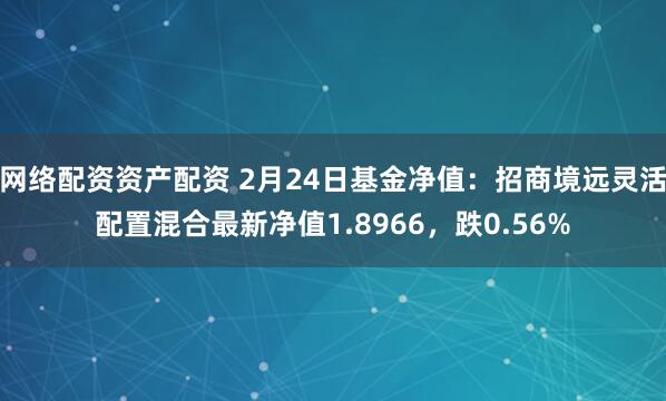 网络配资资产配资 2月24日基金净值：招商境远灵活配置混合最新净值1.8966，跌0.56%