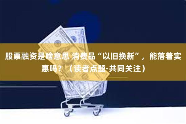 股票融资是啥意思 消费品“以旧换新”，能落着实惠吗？（读者点题·共同关注）