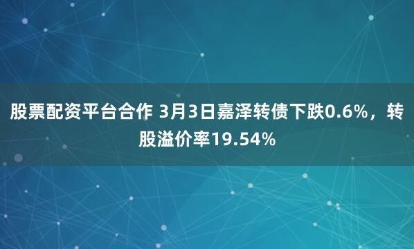 股票配资平台合作 3月3日嘉泽转债下跌0.6%，转股溢价率19.54%