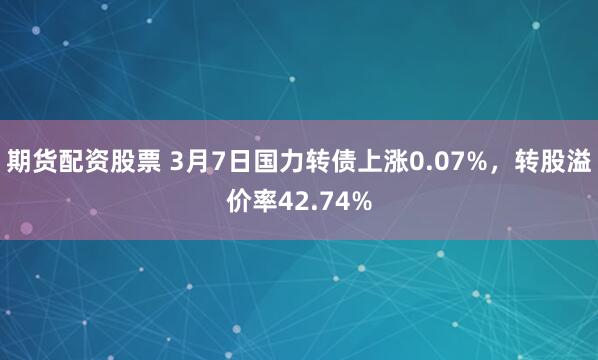 期货配资股票 3月7日国力转债上涨0.07%，转股溢价率42.74%