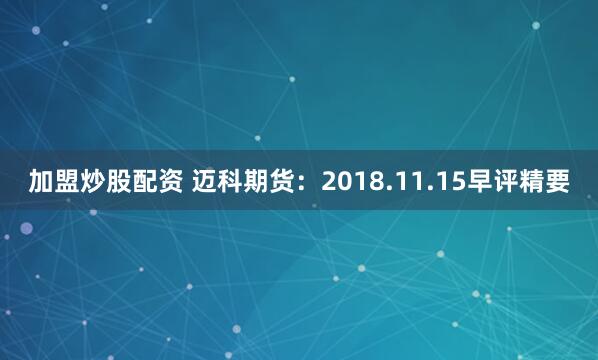 加盟炒股配资 迈科期货：2018.11.15早评精要