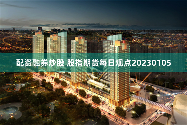 配资融券炒股 股指期货每日观点20230105