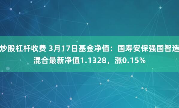 炒股杠杆收费 3月17日基金净值：国寿安保强国智造混合最新净值1.1328，涨0.15%